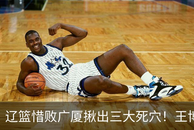 辽篮惜败广厦揪出三大死穴！王博把他们研究透了：直接打回原形了？